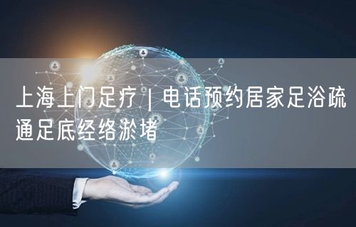 上海上门足疗｜电话预约居家足浴疏通足底经络淤堵